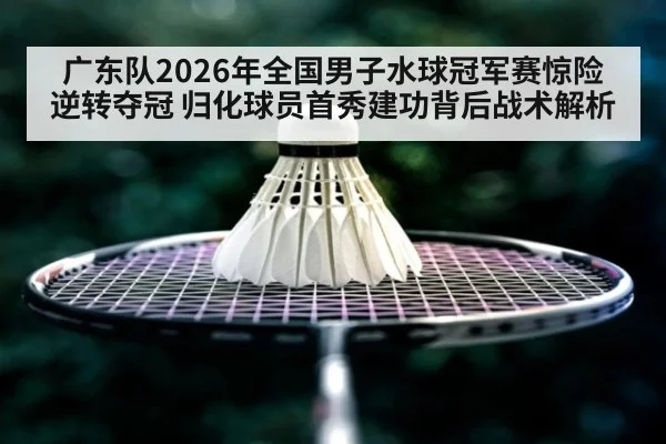 广东队2026年全国男子水球冠军赛惊险逆转夺冠 归化球员首秀建功背后战术解析