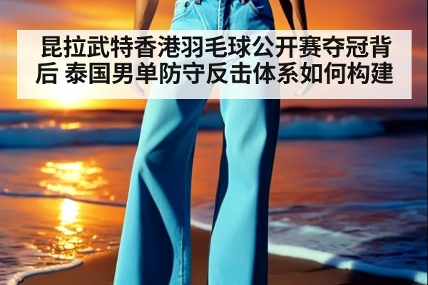 昆拉武特香港羽毛球公开赛夺冠背后 泰国男单防守反击体系如何构建