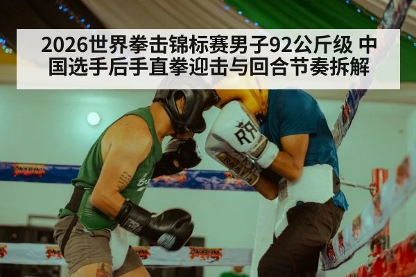 2026世界拳击锦标赛男子92公斤级 中国选手后手直拳迎击与回合节奏拆解